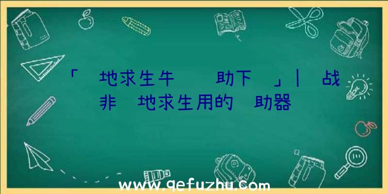 「绝地求生牛马辅助下载」|蓝战非绝地求生用的辅助器